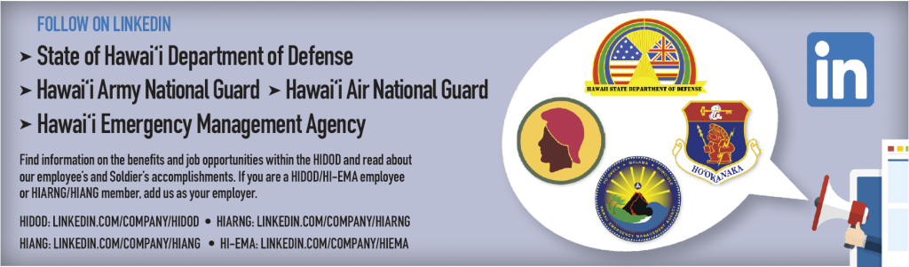 FOLLOW ON LINKEDIN
➤ State of Hawai‘i Department of Defense
➤ Hawai‘i Army National Guard ➤ Hawai‘i Air National Guard
➤ Hawai‘i Emergency Management Agency
Find information on the benefits and job opportunities within the HIDOD and read about
our employee’s and Soldier’s accomplishments. If you are a HIDOD/HI-EMA employee
or HIARNG/HIANG member, add us as your employer.
HIDOD: LINKEDIN.COM/COMPANY/HIDOD • HIARNG: LINKEDIN.COM/COMPANY/HIARNG
HIANG: LINKEDIN.COM/COMPANY/HIANG • HI-EMA: LINKEDIN.COM/COMPANY/HIEMA